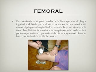 FEMORAL
•   Esta localizado en el punto medio de la linea que une el pliegue
    inguinal y el borde proximal de la rotula, en la cara anterior del
    muslo. el pliegue es longitudinal y corre a lo largo del eje mayor fel
    femur. hay distintas formas de tomar este pliegue, se le puede pedir al
    paciente que se siente o que extienda la pierna apoyando el pie en un
    banco manteniendo la rodilla ﬂexionada.
 