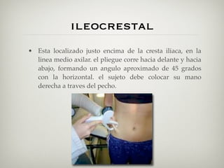 ileocrestal
• Esta localizado justo encima de la cresta iliaca, en la
  linea medio axilar. el pliegue corre hacia delante y hacia
  abajo, formando un angulo aproximado de 45 grados
  con la horizontal. el sujeto debe colocar su mano
  derecha a traves del pecho.
 