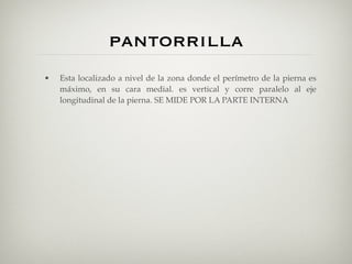 pantorrilla
•   Esta localizado a nivel de la zona donde el perímetro de la pierna es
    máximo, en su cara medial. es vertical y corre paralelo al eje
    longitudinal de la pierna. SE MIDE POR LA PARTE INTERNA
 