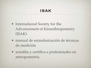 isak

• International Society for the
  Advancement of Kinanthropometry
  (ISAK)
• manual de estandarización de técnicas
  de medición
• acredita y certiﬁca a profesionales en
  antropometría.
 