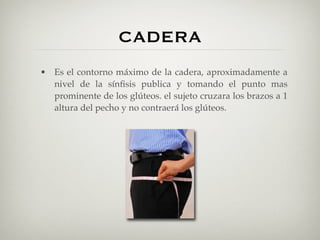 CADERA
• Es el contorno máximo de la cadera, aproximadamente a
  nivel de la sínﬁsis publica y tomando el punto mas
  prominente de los glúteos. el sujeto cruzara los brazos a 1
  altura del pecho y no contraerá los glúteos.
 