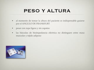 PESO Y ALTURA
•   al momento de tomar la altura del paciente es indispensable guiarse
    por el ANGULO DE FRANKFURT

•   pesar con ropa ligera y sin zapatos

•   las básculas de bioimpedancia eléctrica no distinguen entre masa
    muscular y tejido adiposo
 