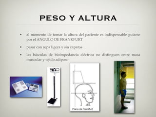 PESO Y ALTURA
•   al momento de tomar la altura del paciente es indispensable guiarse
    por el ANGULO DE FRANKFURT

•   pesar con ropa ligera y sin zapatos

•   las básculas de bioimpedancia eléctrica no distinguen entre masa
    muscular y tejido adiposo
 