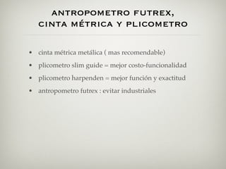 antropometro futrex,
   cinta métrica y plicometro

• cinta métrica metálica ( mas recomendable)
• plicometro slim guide = mejor costo-funcionalidad
• plicometro harpenden = mejor función y exactitud
• antropometro futrex : evitar industriales
 