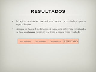 resultados
•   la captura de datos se hace de forma manual o a través de programas
    especializados

•   siempre se hacen 2 mediciones, si existe una diferencia considerable
    se hace una tercera medición y se toma la media como resultado



       1era medición    2da medición   3era medición   RESULTADO

           17               17                            17
           17               18                           17.5
           17               25             17             17
 