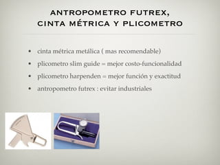 antropometro futrex,
   cinta métrica y plicometro

• cinta métrica metálica ( mas recomendable)
• plicometro slim guide = mejor costo-funcionalidad
• plicometro harpenden = mejor función y exactitud
• antropometro futrex : evitar industriales
 