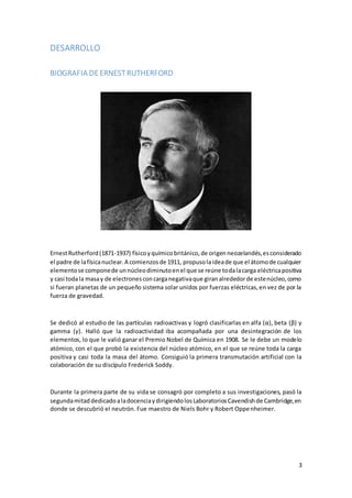 3
DESARROLLO
BIOGRAFIA DEERNESTRUTHERFORD
ErnestRutherford(1871-1937) físicoyquímicobritánico,de origenneozelandés,esconsiderado
el padre de lafísicanuclear.A comienzosde 1911, propusolaideade que el átomode cualquier
elementose componede unnúcleodiminutoenel que se reúne todalacarga eléctricapositiva
y casi todala masay de electronesconcarganegativaque giranalrededorde estenúcleo,como
si fueran planetas de un pequeño sistema solar unidos por fuerzas eléctricas,en vez de por la
fuerza de gravedad.
Se dedicó al estudio de las partículas radioactivas y logró clasificarlas en alfa (α), beta (β) y
gamma (γ). Halló que la radioactividad iba acompañada por una desintegración de los
elementos, lo que le valió ganar el Premio Nobel de Química en 1908. Se le debe un modelo
atómico, con el que probó la existencia del núcleo atómico, en el que se reúne toda la carga
positiva y casi toda la masa del átomo. Consiguió la primera transmutación artificial con la
colaboración de su discípulo Frederick Soddy.
Durante la primera parte de su vida se consagró por completo a sus investigaciones, pasó la
segundamitaddedicadoaladocenciaydirigiendolosLaboratoriosCavendishde Cambridge,en
donde se descubrió el neutrón. Fue maestro de Niels Bohr y Robert Oppenheimer.
 