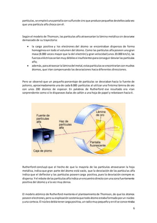 6
partículas,se empleóunapantallaconsulfurode cincque produce pequeñosdestelloscadavez
que una partícula alfa choca con él.
Según el modelo de Thomson, las partículas alfa atravesarían la lámina metálica sin desviarse
demasiado de su trayectoria:
 la carga positiva y los electrones del átomo se encontraban dispersos de forma
homogénea en todo el volumen del átomo. Como las partículas alfa poseen una gran
masa (8.000 veces mayor que la del electrón) y gran velocidad(unos 20.000 km/s), las
fuerzaseléctricasseríanmuy débilese insuficientesparaconseguirdesviarlaspartículas
alfa;
 además,paraatravesarlaláminadelmetal,estaspartículasse encontraríanconmuchos
átomos, que irían compensando las desviaciones hacia diferentes direcciones.
Pero se observó que un pequeño porcentaje de partículas se desviaban hacia la fuente de
polonio, aproximadamente una de cada 8.000 partículas al utilizar una finísima lámina de oro
con unos 200 átomos de espesor. En palabras de Rutherford ese resultado era «tan
sorprendente como si le disparases balas de cañón a una hoja de papel y rebotasen hacia ti.
Rutherford concluyó que el hecho de que la mayoría de las partículas atravesaran la hoja
metálica, indica que gran parte del átomo está vacío, que la desviación de las partículas alfa
indica que el deflector y las partículas poseen carga positiva, pues la desviación siempre es
dispersa.Yel rebote delaspartículasalfaindicaunencuentrodirectoconunazonafuertemente
positiva del átomo y a la vez muy densa.
El modelo atómico de Rutherford mantenía el planteamientode Thomson, de que los átomos
poseenelectrones,perosuexplicaciónsosteníaque todoátomoestabaformadoporun núcleo
yuna corteza.El núcleodebíatenercargapositiva,unradiomuypequeñoyenélse concentraba
 