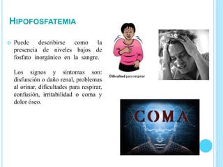 HIPOFOSFATEMIA
 Puede describirse como la
presencia de niveles bajos de
fosfato inorgánico en la sangre.
Los signos y síntomas son:
disfunción o daño renal, problemas
al orinar, dificultades para respirar,
confusión, irritabilidad o coma y
dolor óseo.
 