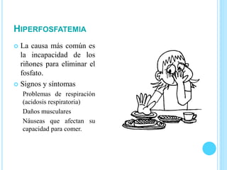 HIPERFOSFATEMIA
 La causa más común es
la incapacidad de los
riñones para eliminar el
fosfato.
 Signos y síntomas
Problemas de respiración
(acidosis respiratoria)
Daños musculares
Náuseas que afectan su
capacidad para comer.
 
