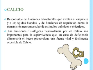 CALCIO
 Responsable de funciones estructurales que afectan al esqueleto
y a los tejidos blandos, y de funciones de regulación como la
transmisión neuromuscular de estímulos químicos y eléctricos.
 Las funciones fisiológicas desarrolladas por el Calcio son
importantes para la supervivencia que, en caso de deficiencia
alimentaria el hueso proporciona una fuente vital y fácilmente
accesible de Calcio.
 