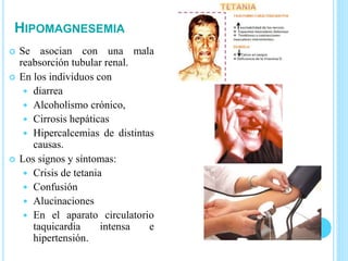 HIPOMAGNESEMIA
 Se asocian con una mala
reabsorción tubular renal.
 En los individuos con
 diarrea
 Alcoholismo crónico,
 Cirrosis hepáticas
 Hipercalcemias de distintas
causas.
 Los signos y síntomas:
 Crisis de tetania
 Confusión
 Alucinaciones
 En el aparato circulatorio
taquicardia intensa e
hipertensión.
 