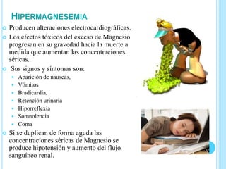 HIPERMAGNESEMIA
 Producen alteraciones electrocardiográficas.
 Los efectos tóxicos del exceso de Magnesio
progresan en su gravedad hacia la muerte a
medida que aumentan las concentraciones
séricas.
 Sus signos y síntomas son:
 Aparición de nauseas,
 Vómitos
 Bradicardia,
 Retención urinaria
 Hiporreflexia
 Somnolencia
 Coma
 Si se duplican de forma aguda las
concentraciones séricas de Magnesio se
produce hipotensión y aumento del flujo
sanguíneo renal.
 