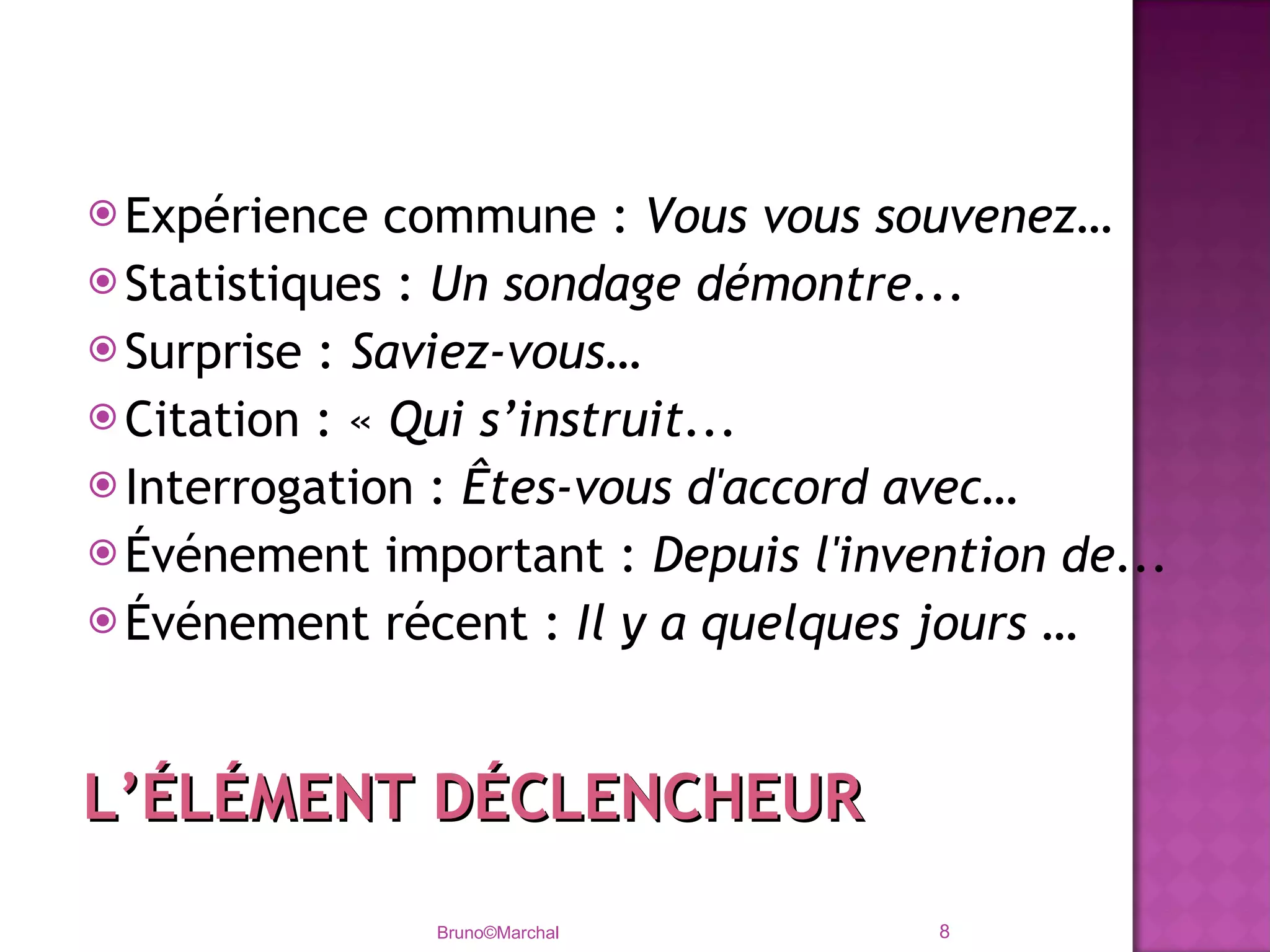 Expérience commune :  Vous vous souvenez… Statistiques :  Un sondage démontre... Surprise :  Saviez-vous… Citation : «  Qui s’instruit... Interrogation :  Êtes-vous d'accord avec… Événement important :  Depuis l'invention de... Événement récent :  Il y a quelques jours … Bruno©Marchal L’ÉLÉMENT DÉCLENCHEUR 