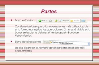 Partes
 Barra estándar
Contiene botones para las operaciones más utilizadas, de
esta forma nos agiliza las operaciones. Si no está visible esta
barra, selecciona del menú Ver la opción Barra de
Herramientas.
 Barra de direcciones
En ella aparece el nombre de la carpeta en la que nos
encontramos.
 