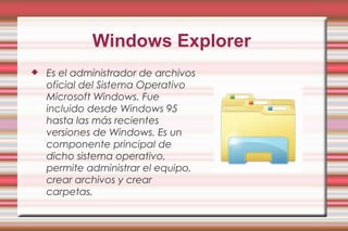 Windows Explorer
 Es el administrador de archivos
oficial del Sistema Operativo
Microsoft Windows. Fue
incluido desde Windows 95
hasta las más recientes
versiones de Windows. Es un
componente principal de
dicho sistema operativo,
permite administrar el equipo,
crear archivos y crear
carpetas.
 