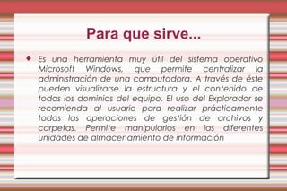 Para que sirve...
 Es una herramienta muy útil del sistema operativo
Microsoft Windows, que permite centralizar la
administración de una computadora. A través de éste
pueden visualizarse la estructura y el contenido de
todos los dominios del equipo. El uso del Explorador se
recomienda al usuario para realizar prácticamente
todas las operaciones de gestión de archivos y
carpetas. Permite manipularlos en las diferentes
unidades de almacenamiento de información
 