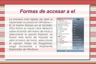 Formas de accesar a el
La manera más rápida de abrir el
explorador es presionar (Windows +
E) al mismo tiempo en el teclado.
Otra forma es hacer click derecho
sobre el botón del menú de Inicio y
seleccionar la opción Explorar. La
forma más lenta de hacerlo es
abrir el menú de Inicio, seleccionar
la opción Todos los Programas,
luego Accesorios, y finalmente
Explorador de Windows.
 