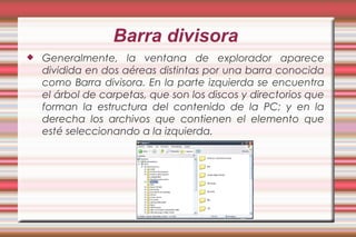Barra divisora
 Generalmente, la ventana de explorador aparece
dividida en dos aéreas distintas por una barra conocida
como Barra divisora. En la parte izquierda se encuentra
el árbol de carpetas, que son los discos y directorios que
forman la estructura del contenido de la PC; y en la
derecha los archivos que contienen el elemento que
esté seleccionando a la izquierda.
 