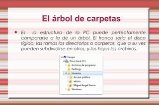 El árbol de carpetas
 Es la estructura de la PC puede perfectamente
compararse a la de un árbol. El tronco sería el disco
rígido, las ramas los directorios o carpetas, que a su vez
pueden subdividirse en otros, y las hojas los archivos.
 