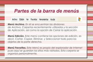 Partes de la barra de menús
Menú Archivo. En él se encuentran las divisiones
de Archivo, Carpetas recientemente utilizadas y la sección
de Aplicación, así como la opción de Cerrar la aplicación.
Menú Edición. Este menú contiene las opciones de edición, es
decir, Cortar, Copiar, Eliminar, y Seleccionar todo para los
objetos de la parte derecha.
 
Menú Favoritos. Este Menú es propio del explorador de Internet
pues aquí se guardan los sitios más visitados. Esta carpeta se
organiza personalmente.
 