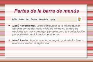 Partes de la barra de menús
 Menú Herramientas. La opción Buscar es la misma que la
descrita dentro del menú Inicio de Windows, el resto de
opciones son más complejas y propias para su configuración
por parte del administrador del sistema.
 Menú Ayuda . Aquí se puede conseguir ayuda de los temas
relacionados con el explorador.
 