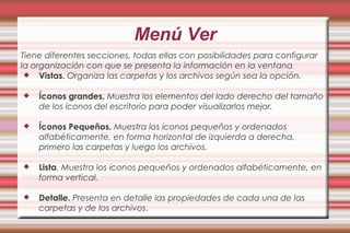 Menú Ver
Tiene diferentes secciones, todas ellas con posibilidades para configurar
la organización con que se presenta la información en la ventana
 Vistas. Organiza las carpetas y los archivos según sea la opción.
 Íconos grandes. Muestra los elementos del lado derecho del tamaño
de los íconos del escritorio para poder visualizarlos mejor.
 Íconos Pequeños. Muestra los íconos pequeños y ordenados
alfabéticamente, en forma horizontal de izquierda a derecha,
primero las carpetas y luego los archivos.
 Lista. Muestra los íconos pequeños y ordenados alfabéticamente, en
forma vertical.
 Detalle. Presenta en detalle las propiedades de cada una de las
carpetas y de los archivos.
 