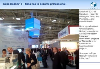Expo Real 2013 - Italia has to become professional
ExpoReal 2013 at
München - Happy to
see region Torino and
PIemonte, ...and
even Unicredit.
But a big delusion at
Unicredit Stand.
Nobody understands
italian and nobody
knows of
investment projectd
of Piemonte or is
interested in
financing these
projects.
Spero per la Expo
Real 2014 imparate
tutti e due !!

 