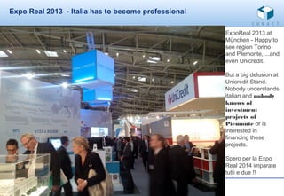 Expo Real 2013 - Italia has to become professional
ExpoReal 2013 at
München - Happy to
see region Torino
and PIemonte, ...and
even Unicredit.
But a big delusion at
Unicredit Stand.
Nobody understands
italian and nobody
knows of
investment
projects of
Piemonte or is
interested in
financing these
projects.
Spero per la Expo
Real 2014 imparate
tutti e due !!

 