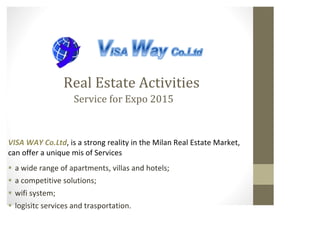 Real 
Estate 
Activities 
Service 
for 
Expo 
2015 
VISA 
WAY 
Co.Ltd, 
is 
a 
strong 
reality 
in 
the 
Milan 
Real 
Estate 
Market, 
can 
offer 
a 
unique 
mis 
of 
Services 
§ a 
wide 
range 
of 
apartments, 
villas 
and 
hotels; 
§ a 
competitive 
solutions; 
§ wifi 
system; 
§ logisitc 
services 
and 
trasportation. 
 
