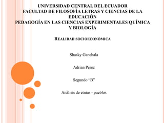 UNIVERSIDAD CENTRAL DEL ECUADOR
FACULTAD DE FILOSOFÍA LETRAS Y CIENCIAS DE LA
EDUCACIÓN
PEDAGOGÍA EN LAS CIENCIAS EXPERIMENTALES QUÍMICA
Y BIOLOGÍA
REALIDAD SOCIOECONÓMICA
Shasky Ganchala
Adrian Perez
Segundo “B”
Análisis de etnias - pueblos
 