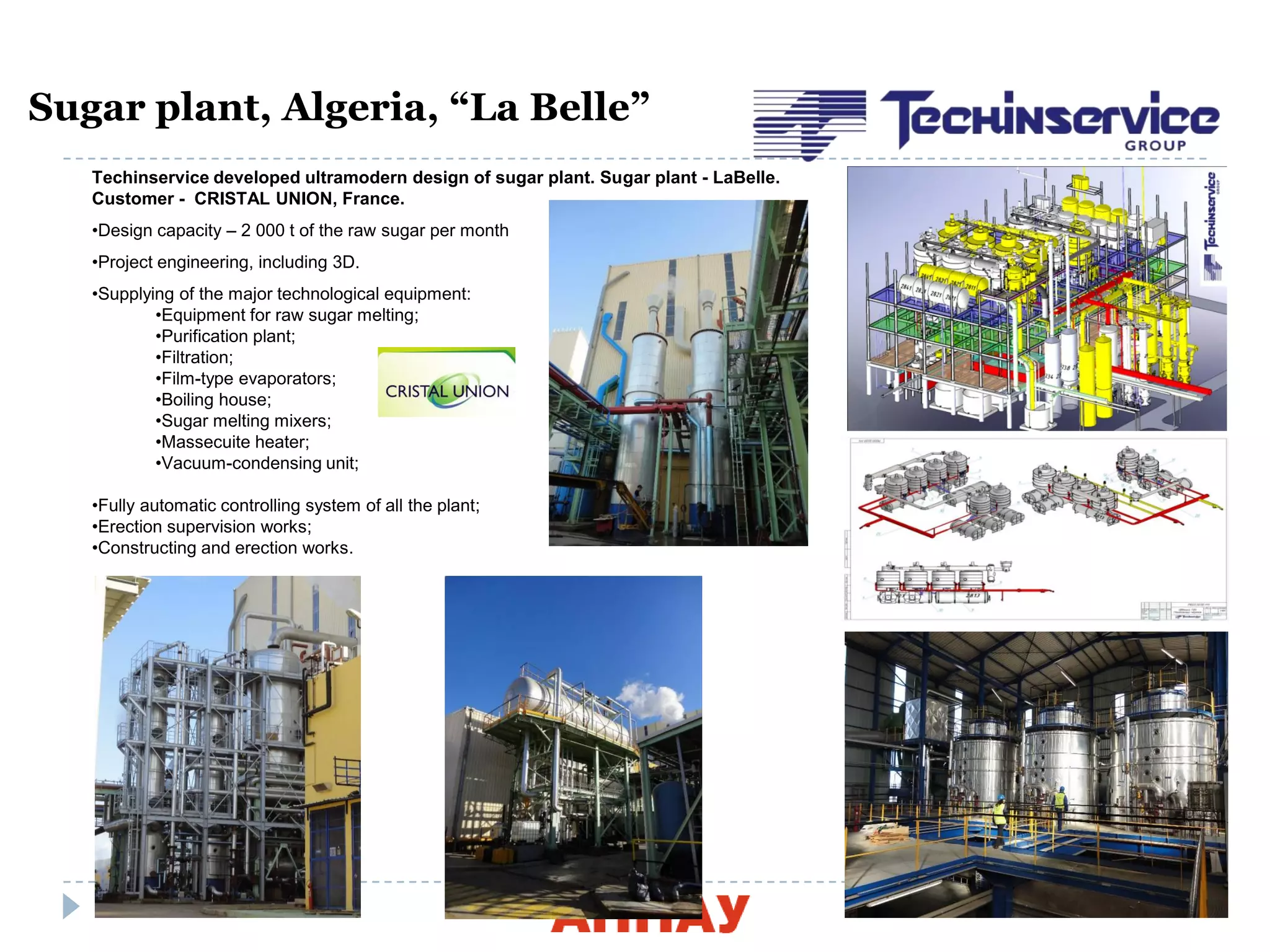 14
Sugar plant, Algeria, “La Belle”
Techinservice developed ultramodern design of sugar plant. Sugar plant - LaBelle.
Customer - CRISTAL UNION, France.
•Design capacity – 2 000 t of the raw sugar per month
•Project engineering, including 3D.
•Supplying of the major technological equipment:
•Equipment for raw sugar melting;
•Purification plant;
•Filtration;
•Film-type evaporators;
•Boiling house;
•Sugar melting mixers;
•Massecuite heater;
•Vacuum-condensing unit;
•Fully automatic controlling system of all the plant;
•Erection supervision works;
•Constructing and erection works.
 
