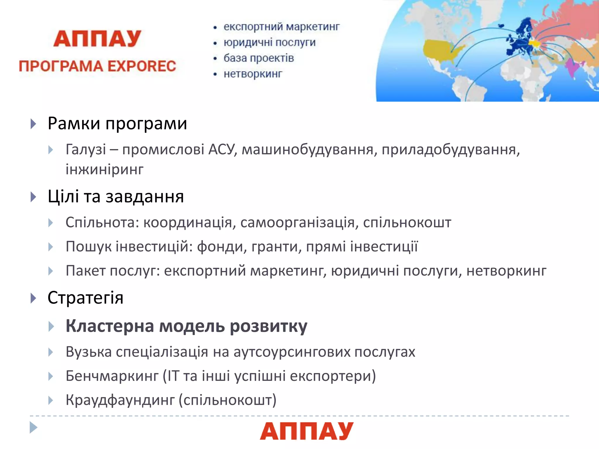  Рамки програми
 Галузі – промислові АСУ, машинобудуваннѐ, приладобудуваннѐ,
інжиніринг
 Цілі та завданнѐ
 Спільнота: координаціѐ, самоорганізаціѐ, спільнокошт
 Пошук інвестицій: фонди, гранти, прѐмі інвестиції
 Пакет послуг: експортний маркетинг, яридичні послуги, нетворкинг
 Стратегіѐ
 Кластерна модель розвитку
 Вузька спеціалізаціѐ на аутсоурсингових послугах
 Бенчмаркинг (ІТ та інші успішні експортери)
 Краудфаундинг (спільнокошт)
 