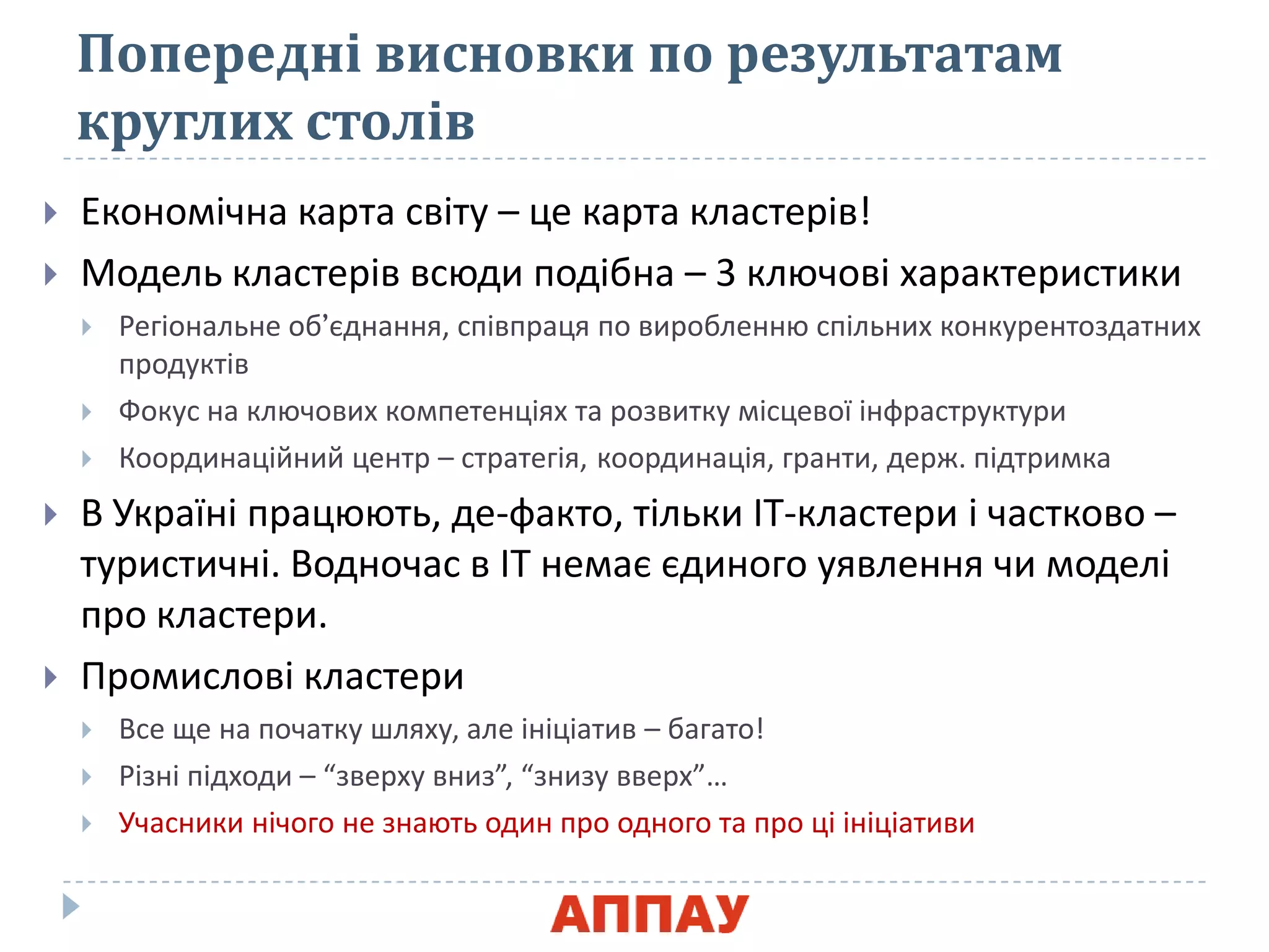 Попередні висновки по результатам
круглих столів
 Економічна карта світу – це карта кластерів!
 Модель кластерів всяди подібна – 3 клячові характеристики
 Регіональне об’юднаннѐ, співпрацѐ по вироблення спільних конкурентоздатних
продуктів
 Фокус на клячових компетенціѐх та розвитку місцевої інфраструктури
 Координаційний центр – стратегіѐ, координаціѐ, гранти, держ. підтримка
 В Україні працяять, де-факто, тільки ІТ-кластери і частково –
туристичні. Водночас в ІТ немаю юдиного уѐвленнѐ чи моделі
про кластери.
 Промислові кластери
 Все ще на початку шлѐху, але ініціатив – багато!
 Різні підходи – “зверху вниз”, “знизу вверх”…
 Учасники нічого не знаять один про одного та про ці ініціативи
 
