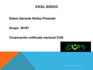 EXCEL BÁSICO 
Edwin Gerardo Núñez Pimentel 
Grupo 30107 
Corporación unificada nacional CUN 
O F IMÁ T I C A - E X C E L 
 