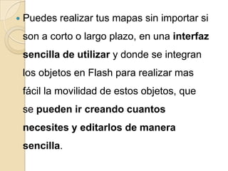    Puedes realizar tus mapas sin importar si
    son a corto o largo plazo, en una interfaz
    sencilla de utilizar y donde se integran
    los objetos en Flash para realizar mas
    fácil la movilidad de estos objetos, que
    se pueden ir creando cuantos
    necesites y editarlos de manera
    sencilla.
 