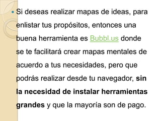  Si   deseas realizar mapas de ideas, para
 enlistar tus propósitos, entonces una
 buena herramienta es Bubbl.us donde
 se te facilitará crear mapas mentales de
 acuerdo a tus necesidades, pero que
 podrás realizar desde tu navegador, sin
 la necesidad de instalar herramientas
 grandes y que la mayoría son de pago.
 