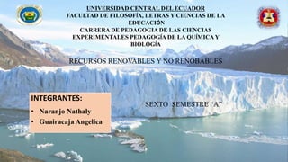 UNIVERSIDAD CENTRAL DEL ECUADOR
FACULTAD DE FILOSOFÍA, LETRAS Y CIENCIAS DE LA
EDUCACIÓN
CARRERA DE PEDAGOGIA DE LAS CIENCIAS
EXPERIMENTALES PEDAGOGÍA DE LA QUÍMICAY
BIOLOGÍA
RECURSOS RENOVABLES Y NO RENOBABLES
SEXTO SEMESTRE “A”
INTEGRANTES:
• Naranjo Nathaly
• Guairacaja Angelica
 