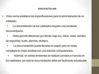ANSI/EIA/TIA-606


•   Esta norma establece las especificaciones para la administración de un
    cableado.
     •    La administración de los cableados requiere una excelente
    documentación.
     •    Debe permitir diferenciar por dónde viaja voz, datos, video, señales
    de seguridad, audio, alarmas, etcétera.
     •    La documentación puede llevarse en papel, pero en redes
    complejas es mejor asistirse con una solución computarizada.
     •     Además, en ciertos ambientes se realizan cambios a menudo en
    los cableados, por esto la documentación debe ser fácilmente actualizable.
 