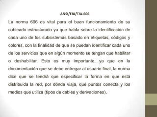 ANSI/EIA/TIA-606

La norma 606 es vital para el buen funcionamiento de su
cableado estructurado ya que habla sobre la identificación de
cada uno de los subsistemas basado en etiquetas, códigos y
colores, con la finalidad de que se puedan identificar cada uno
de los servicios que en algún momento se tengan que habilitar
o deshabilitar. Esto es muy importante, ya que en la
documentación que se debe entregar al usuario final, la norma
dice que se tendrá que especificar la forma en que está
distribuida la red, por dónde viaja, qué puntos conecta y los
medios que utiliza (tipos de cables y derivaciones).
 