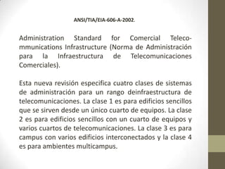 ANSI/TIA/EIA-606-A-2002.


Administration Standard for Comercial Teleco-
mmunications Infrastructure (Norma de Administración
para la Infraestructura de Telecomunicaciones
Comerciales).

Esta nueva revisión especifica cuatro clases de sistemas
de administración para un rango deinfraestructura de
telecomunicaciones. La clase 1 es para edificios sencillos
que se sirven desde un único cuarto de equipos. La clase
2 es para edificios sencillos con un cuarto de equipos y
varios cuartos de telecomunicaciones. La clase 3 es para
campus con varios edificios interconectados y la clase 4
es para ambientes multicampus.
 