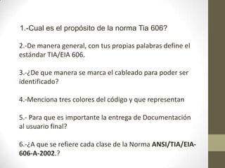 1.-Cual es el propósito de la norma Tia 606?

2.-De manera general, con tus propias palabras define el
estándar TIA/EIA 606.

3.-¿De que manera se marca el cableado para poder ser
identificado?

4.-Menciona tres colores del código y que representan

5.- Para que es importante la entrega de Documentación
al usuario final?

6.-¿A que se refiere cada clase de la Norma ANSI/TIA/EIA-
606-A-2002.?
 