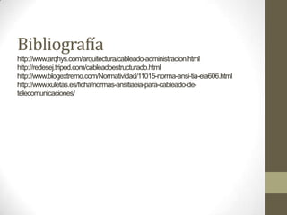 Bibliografía
http://www.arqhys.com/arquitectura/cableado-administracion.html
http://redesej.tripod.com/cableadoestructurado.html
http://www.blogextremo.com/Normatividad/11015-norma-ansi-tia-eia606.html
http://www.xuletas.es/ficha/normas-ansitiaeia-para-cableado-de-
telecomunicaciones/
 