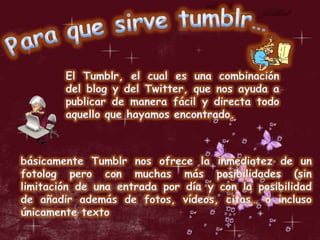 Para que sirve tumblr…El Tumblr, el cual es una combinación del blog y del Twitter, que nos ayuda a publicar de manera fácil y directa todo aquello que hayamos encontrado.básicamente Tumblr nos ofrece la inmediatez de un fotolog pero con muchas más posibilidades (sin limitación de una entrada por día y con la posibilidad de añadir además de fotos, vídeos, citas… o incluso únicamente texto