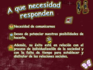 A que necesidad respondenNecesidad de comunicarnos  Deseo de potenciar nuestras posibilidades de hacerlo. Además, su éxito está en relación con el proceso de individualización de la sociedad y con la falta de tiempo para establecer y disfrutar de las relaciones sociales.