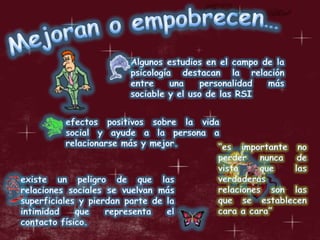 Mejoran o empobrecen…Algunos estudios en el campo de la psicología destacan la relación entre una personalidad más sociable y el uso de las RSIefectos positivos sobre la vida social y ayude a la persona a relacionarse más y mejor. “es importante no perder nunca de vista que las verdaderas relaciones son las que se establecen cara a cara”existe un peligro de que las relaciones sociales se vuelvan más superficiales y pierdan parte de la intimidad que representa el contacto físico. 