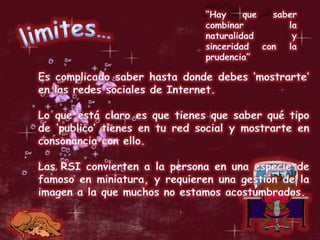 “Hay que saber combinar la naturalidad y sinceridad con la prudencia”limites…Es complicado saber hasta donde debes ‘mostrarte’ en las redes sociales de Internet.Lo que está claro es que tienes que saber qué tipo de ‘publico’ tienes en tu red social y mostrarte en consonancia con ello.Las RSI convierten a la persona en una especie de famoso en miniatura, y requieren una gestión de la imagen a la que muchos no estamos acostumbrados. 