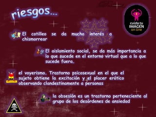 riesgos…El cotilleo se da mucho interés a chismorrearEl aislamiento social, se da más importancia a lo que sucede en el entorno virtual que a lo que sucede fuera.el voyerismo. Trastorno psicosexual en el que el sujeto obtiene la excitación y el placer erótico observando clandestinamente a personasla obsesión es un trastorno perteneciente al grupo de los desórdenes de ansiedad