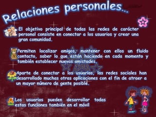 Relaciones personales…El objetivo principal de todas las redes de carácter personal consiste en conectar a los usuarios y crear una gran comunidad. Permiten localizar amigos, mantener con ellos un fluido contacto, saber lo que están haciendo en cada momento y también establecer nuevas amistades. Aparte de conectar a los usuarios, las redes sociales han desarrollado muchas otras aplicaciones con el fin de atraer a un mayor número de gente posible. Los usuarios pueden desarrollar todas estas funciones también en el móvil