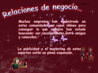 Relaciones de negocio…Muchas empresas han encontrado en estas comunidades un canal idóneo para conseguir lo que siempre han estado buscando: ser recomendadas entre amigos y conocidos. La publicidad y el marketing en estos soportes están en plena expansión.